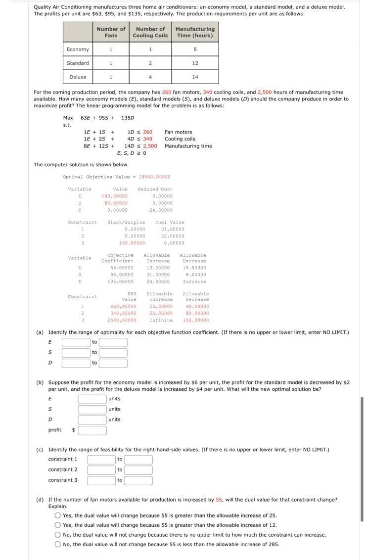 Quality Air Conditioning manufactures three home air conditioners: an economy model, a standard model, and a deluxe model.
The profits per unit are $63, $95, and $135, respectively. The production requirements per unit are as follows:
Economy
Standard
Deluxe
E
S
D
Max
s.t.
Number of
Fans
Variable
E
S
D
63E+ 95S + 135D
1E + 15 +
1E + 25 +
8E+12S +
The computer solution is shown below.
Constraint
1
2
3
Variable
E
S
D
1
1
Constraint
1
2
S
D
profit $
1
For the coming production period, the company has 260 fan motors, 340 cooling coils, and 2,500 hours of manufacturing time:
available. How many economy models (E), standard models (S), and deluxe models (D) should the company produce in order to
maximize profit? The linear programming model for the problem is as follows:
to
to
Optimal Objective Value 18940.00000
Number of
Cooling Coils
Value
180.00000
80.00000
0.00000
1D ≤ 260
4D s 340
14D 2,500
E, S, D20
Slack/Surplus
0.00000
0.00000
100.00000
63.00000
95.00000
135.00000
RHS
Value
1
260.00000
340.00000
2500.00000
2
4
to
to
to
Reduced Cost
0.00000
0.00000
-24.00000
Manufacturing
Time (hours)
Objective Allowable Allowable
Coefficient
Increase
Decrease
12.00000
15.50000
31.00000
8.00000
24.00000
Infinite
8
Fan motors.
Cooling coils.
Manufacturing time
Dual Value
31.00000
32.00000
0.00000
(a) Identify the range of optimality for each objective function coefficient. (If there is no upper or lower limit, enter NO LIMIT.)
to
12
14
Allowable
Increase.
(b) Suppose the profit for the economy model is increased by $6 per unit, the profit for the standard model is decreased by $2
per unit, and the profit for the deluxe model is increased by $4 per unit. What will the new optimal solution be?
E
units
units
units
Allowable:
Decrease
25,00000
90.00000
25.00000
80.00000
Infinite 100.00000
(c) Identify the range of feasibility for the right-hand-side values. (If there is no upper or lower limit, enter NO LIMIT.)
constraint 1
constraint 2
constraint 3
(d) If the number of fan motors available for production is increased by 55, will the dual value for that constraint change?
Explain.
OYes, the dual value will change because 55 is greater than the allowable increase of 25.
Yes, the dual value will change because 55 is greater than the allowable increase of 12.
No, the dual value will not change because there is no upper limit to how much the constraint can increase.
O No, the dual value will not change because 55 is less than the allowable increase of 285.