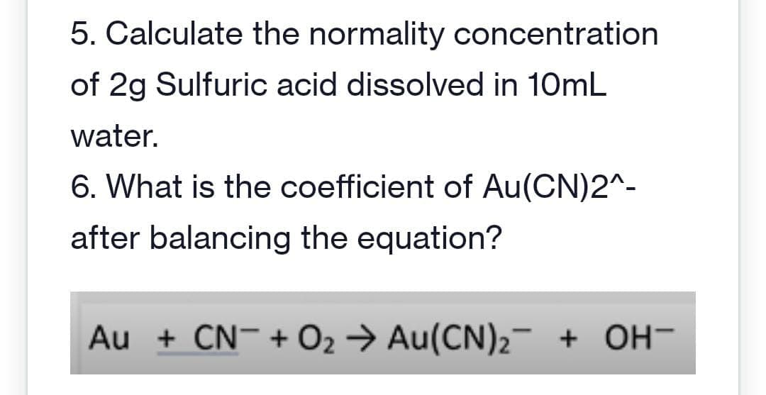 5. Calculate the normality concentration
of 2g Sulfuric acid dissolved in 10mL
water.
6. What is the coefficient of Au(CN)2^-
after balancing the equation?
Au + CN + O₂ → Au(CN)₂¯ + OH-