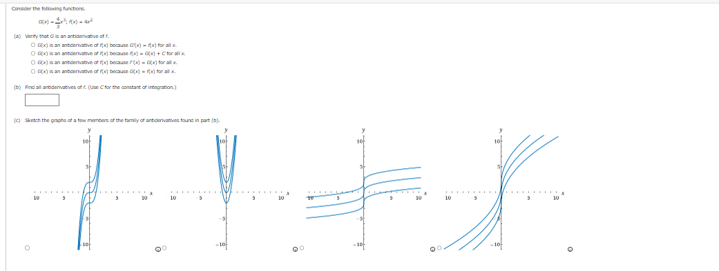 Consider the following functions.
G(x)=x²; f(x) = 4x²
(a) Verify that G is an antiderivative of f.
O G(x) is an antiderivative of f(x) because G(x) = f(x) for all x
OG(x) is an antiderivative of f(x) because f(x)=G(x) + C for all x
OG(x) is an antiderivative of f(x) because f(x)=G(x) for all x.
OG(x) is an antiderivative of f(x) because G(x) = f(x) for all x.
(b) Find all antiderivatives of f. (Use C for the constant of integration.)
(c) Sketch the graphs of a few members of the family of antiderivatives found in part (b).
10
-10
10
st
-10