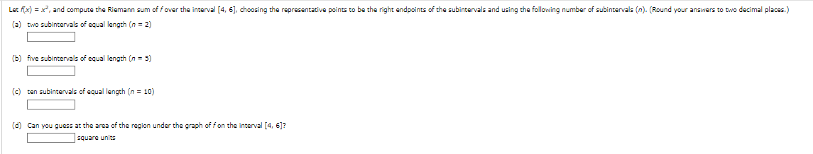 Let f(x) = x², and compute the Riemann sum of f over the interval [4, 6], choosing the representative points to be the right endpoints of the subintervals and using the following number of subintervals (n). (Round your answers to two decimal places.)
(a) two subintervals of equal length (n = 2)
(b) five subintervals of equal length (n = 5)
(c) ten subintervals of equal length (n = 10)
(d) Can you guess at the area of the region under the graph of f on the interval [4, 6]?
square units