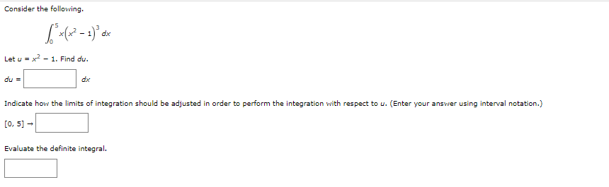 Consider the following.
Let u = x²
du =
√³ x(x² - 1)³ dx
- 1. Find du.
dx
Indicate how the limits of integration should be adjusted in order to perform the integration with respect to u. (Enter your answer using interval notation.)
[0, 5] →
Evaluate the definite integral.