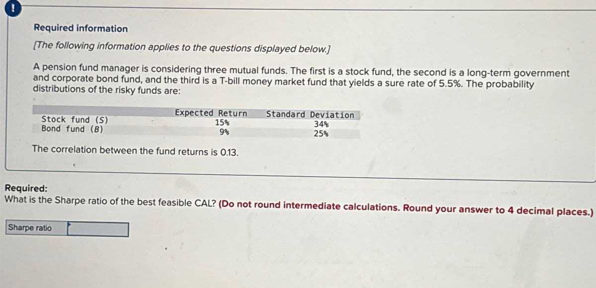 Required information
[The following information applies to the questions displayed below.]
A pension fund manager is considering three mutual funds. The first is a stock fund, the second is a long-term government
and corporate bond fund, and the third is a T-bill money market fund that yields a sure rate of 5.5%. The probability
distributions of the risky funds are:
Stock fund (S)
Bond fund (B)
Expected Return Standard Deviation
15%
9%
34%
25%
The correlation between the fund returns is 0.13.
Required:
What is the Sharpe ratio of the best feasible CAL? (Do not round intermediate calculations. Round your answer to 4 decimal places.)
Sharpe ratio