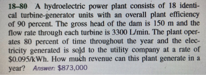 18-80 A hydroelectric power plant consists of 18 identi-
cal turbine-generator units with an overall plant efficiency
of 90 percent. The gross head of the dam is 150 m and the
flow rate through each turbine is 3300 L/min. The plant oper-
ates 80 percent of time throughout the year and the elec-
tricity generated is sold to the utility company at a rate of
$0.095/kWh. How much revenue can this plant generate in a
year? Answer: $873,000
