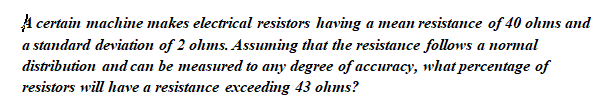 A certain machine makes electrical resistors having a mean resistance of 40 ohms and
a standard deviation of 2 ohms. Assuming that the resistance follows a normal
distribution and can be measured to any degree of accuracy, what percentage of
resistors will have a resistance exceeding 43 olhms?
