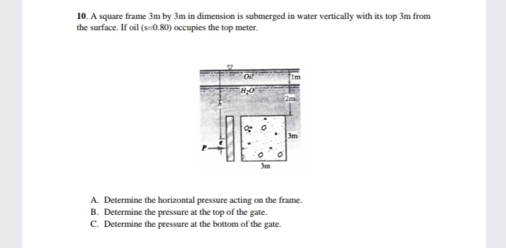 10. A square frame 3m by 3m in dimension is submerged in water vertically with its top 3m from
the surface. If oil (s=0.80) occupies the top meter.
Oil
2m
3m
3m
A. Determine the horizontal pressure acting on the frame.
B. Determine the pressure at the top of the gate.
C. Determine the pressure at the bottom of the gate.
