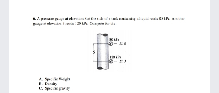 6. A pressure gauge at elevation 8 at the side of a tank containing a liquid reads 80 kPa. Another
gauge at elevation 3 reads 120 kPa. Compute for the.
80 kPa
-El 8
120 kPa
0- El. 3
A. Specific Weight
B. Density
C. Specific gravity
