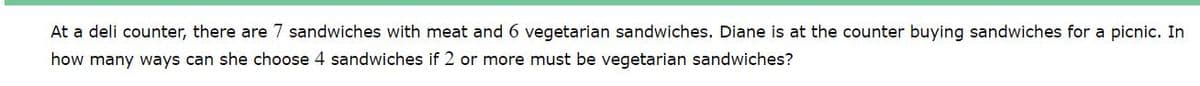 At a deli counter, there are 7 sandwiches with meat and 6 vegetarian sandwiches. Diane is at the counter buying sandwiches for a picnic. In
how many ways can she choose 4 sandwiches if 2 or more must be vegetarian sandwiches?
