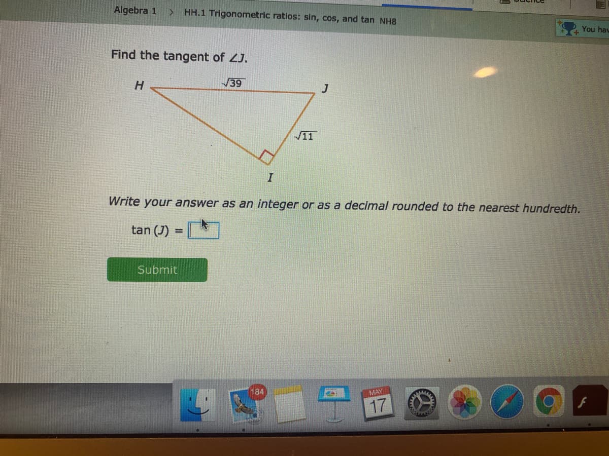 Algebra 1
> HH.1 Trigonometric ratios: sin, cos, and tan NH8
You hav
Find the tangent of ZJ.
H
39
11
Write your answer as an integer or as a decimal rounded to the nearest hundredth.
tan (J)
Submit
184
MAY
17
