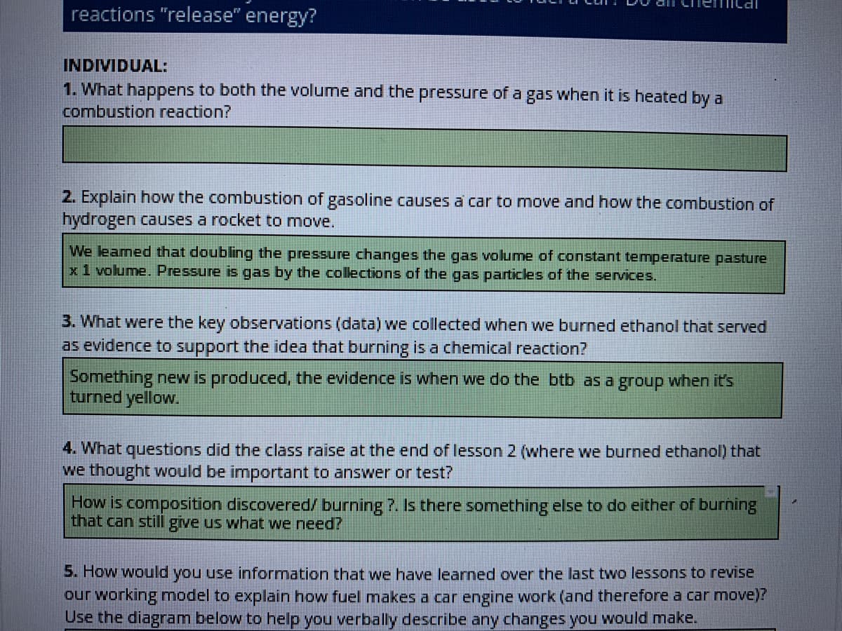 Ilal
reactions "release" energy?
INDIVIDUAL:
1. What happens to both the volume and the pressure of a gas when it is heated by a
combustion reaction?
2. Explain how the combustion of gasoline causes a car to move and how the combustion of
hydrogen causes a rocket to move.
We leamed that doubling the pressure changes the gas volume of constant temperature pasture
x1 volume. Pressure is gas by the colections of the gas particles of the services.
3. What were the key observations (data) we collected when we burned ethanol that served
as evidence to support the idea that burning is a chemical reaction?
Something new is produced, the evidence is when we do the btb as a group when it's
turned yellow.
4. What questions did the class raise at the end of lesson 2 (where we burned ethanol) that
we thought would be important to answer or test?
How is composition discovered/ burning 7. Is there something else to do either of burning
that can still give us what we need?
5. How would you use information that we have learned over the last two lessons to revise
our working model to explain how fuel makes a car engine work (and therefore a car move)?
Use the diagram below to help you verbally describe any changes you would make.
