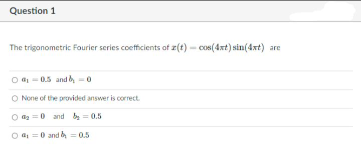 Question 1
The trigonometric Fourier series coefficients of æ(t) = cos(47t) sin(4nt) are
a1 = 0.5 and b = 0
O None of the provided answer is correct.
az = 0 and bz = 0.5
=0 and bi
0.5
%3D
