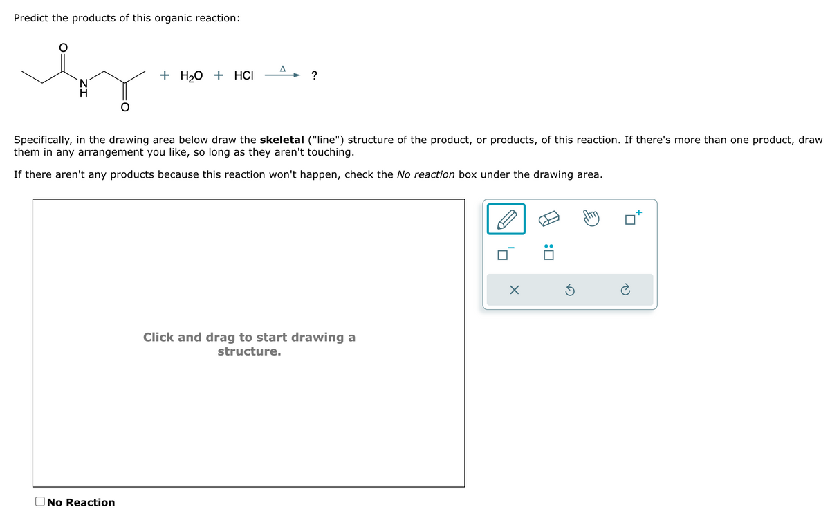 Predict the products of this organic reaction:
A
+ H2O + HCI
?
Specifically, in the drawing area below draw the skeletal ("line") structure of the product, or products, of this reaction. If there's more than one product, draw
them in any arrangement you like, so long as they aren't touching.
If there aren't any products because this reaction won't happen, check the No reaction box under the drawing area.
No Reaction
Click and drag to start drawing a
structure.
☑