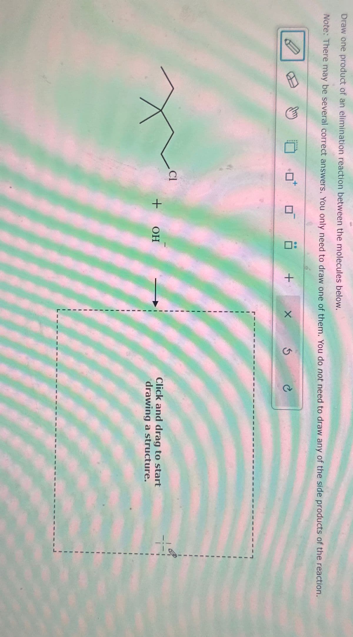 Draw one product of an elimination reaction between the molecules below.
Note: There may be several correct answers. You only need to draw one of them. You do not need to draw any of the side products of the reaction.
Cl
+
+
OH
Click and drag to start
drawing a structure.
+