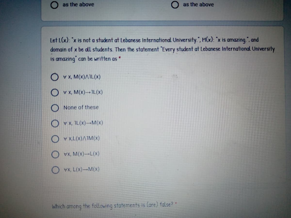 as the above
O as the above
Let L(x): "x is not a student at Lebanese International University.", M(x): "x is amazing.", and
domain of x be all students. Then the statement "Every student at Lebanese International University
is amazing" can be written as
O vx, M(x)AIL(x)
O v x, M(x)-IL(x)
O None of these
O vx, IL(X)-M(x)
O v x,L(x)AIM(x)
x, M(x)-L(x)
x, L(X)-M(x)
Which among the following statements is (are) false? =
