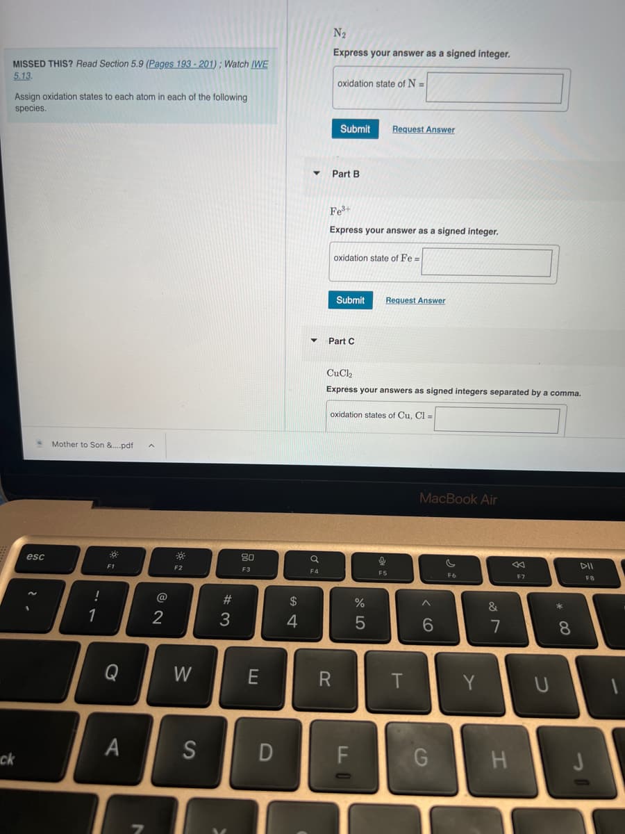 MISSED THIS? Read Section 5.9 (Pages 193-201); Watch IWE
5.13.
Assign oxidation states to each atom in each of the following
species.
ck
esc
Mother to Son &....pdf
!
1
F1
Q
A
2
-0%
F2
W
S
#3
80
F3
E
D
$
4
N₂
Express your answer as a signed integer.
a
F4
oxidation state of N =
Submit
Part B
Fe³+
Express your answer as a signed integer.
oxidation state of Fe=
▼ Part C
R
Submit
CuCl
Express your answers as signed integers separated by a comma.
oxidation states of Cu, Cl =
FL
Request Answer
%
5
9
Request Answer
F5
T
MacBook Air
^
6
G
F6
Y
&
7
H
F7
U
* 00
8
DII
F8
3
1