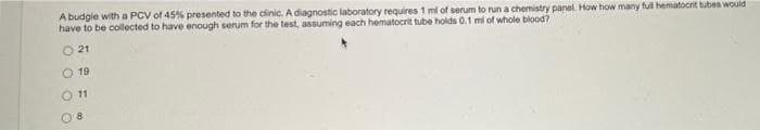 A budgie with a PCV of 45% presented to the clinic. A diagnostic laboratory requires 1 ml of serum to run a chemistry panel. How how many full hematocrit bubes would
have to be collected to have enough serum for the test, assuming each hematocrit tube holds 0.1 mi of whole blood?
O 21
O 19
11
