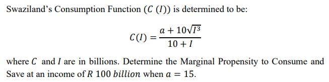 Swaziland's Consumption Function (C (1)) is determined to be:
a + 10v13
C(1) = -
10 + I
where C and I are in billions. Determine the Marginal Propensity to Consume and
Save at an income of R 100 billion when a = 15.
