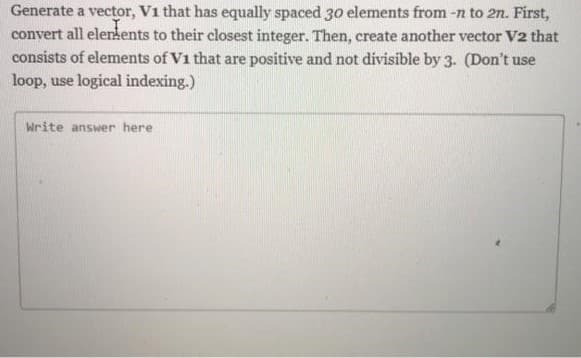 Generate a vector, V1 that has equally spaced 30 elements from -n to 2n. First,
convert all elements to their closest integer. Then, create another vector V2 that
consists of elements of V1 that are positive and not divisible by 3. (Don't use
loop, use logical indexing.)
Write answer here