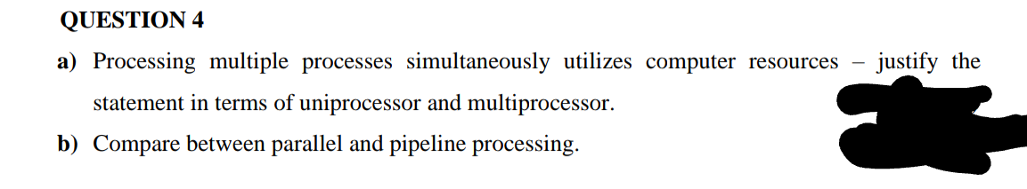 QUESTION 4
a) Processing multiple processes simultaneously utilizes computer resources
justify the
statement in terms of uniprocessor and multiprocessor.
b) Compare between parallel and pipeline processing.
