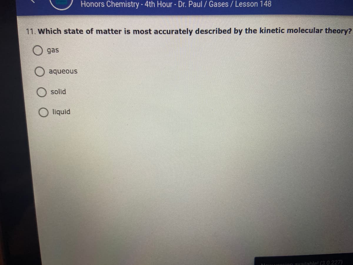 Honors Chemistry-4th Hour- Dr. Paul / Gases / Lesson 148
11. Which state of matter is most accurately described by the kinetic molecular theory?
O gas
aqueous
solid
O liquid
available! (3.0.227)
