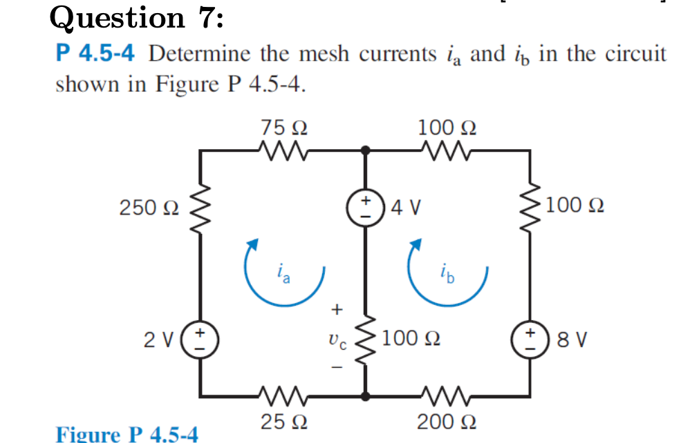 Question 7:
P 4.5-4 Determine the mesh currents i and i, in the circuit
shown in Figure P 4.5-4.
75 N
100 2
250 2
*)4 V
100 2
+
2 V
Uc
100 N
8 V
25 2
200 Q
Figure P 4.5-4
