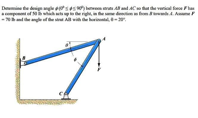 Determine the design angle ø (0° < ps 90°) between struts AB and AC so that the vertical force F has
a component of 50 lb which acts up to the right, in the same direction as from B towards A. Assume F
= 70 Ib and the angle of the strut AB with the horizontal, 6 = 20°.
B
