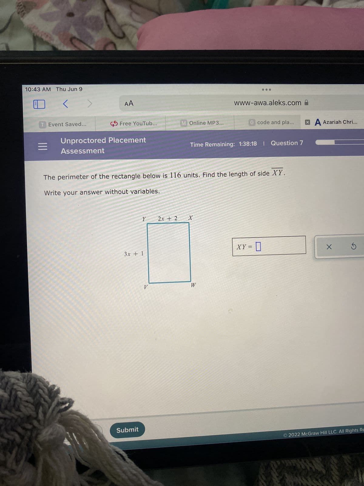 MANS
10:43 AM Thu Jun 9
<
T Event Saved...
www-awa.aleks.com
M Online MP3...
G code and pla...
Unproctored Placement
Assessment
Time Remaining: 1:38:18 | Question 7
The perimeter of the rectangle below is 116 units. Find the length of side XY.
Write your answer without variables.
Y
2x + 2
X
XY = 0
|||
AA
Free YouTub...
3x + 1
Submit
V
W
A Azariah Chri...
X 5
Ⓒ2022 McGraw Hill LLC. All Rights Re