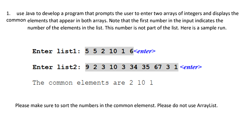 1. use Java to develop a program that prompts the user to enter two arrays of integers and displays the
common elements that appear in both arrays. Note that the first number in the input indicates the
number of the elements in the list. This number is not part of the list. Here is a sample run.
Enter listl: 5 5 2 10 1 6<enter>
Enter list2: 9 2 3 10 3 34 35 67 3 1<enter>
The common elements are 2 10 1
Please make sure to sort the numbers in the common elemenst. Please do not use ArrayList.
