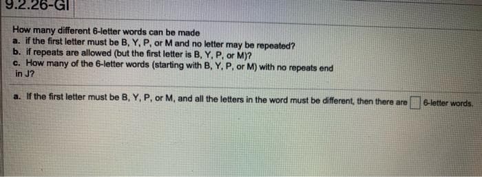 9.2.26-GI
many different 6-letter words can be made
a. if the first letter must be B, Y, P, or M and no letter may be repeated?
b. if repeats are allowed (but the first letter is B, Y, P, or M)?
c. How many of the 6-letter words (starting with B, Y, P, or M) with no repeats end
in J?
How
a. If the first letter must be B, Y, P, or M, and all the letters in the word must be different, then there are
6-letter words.
