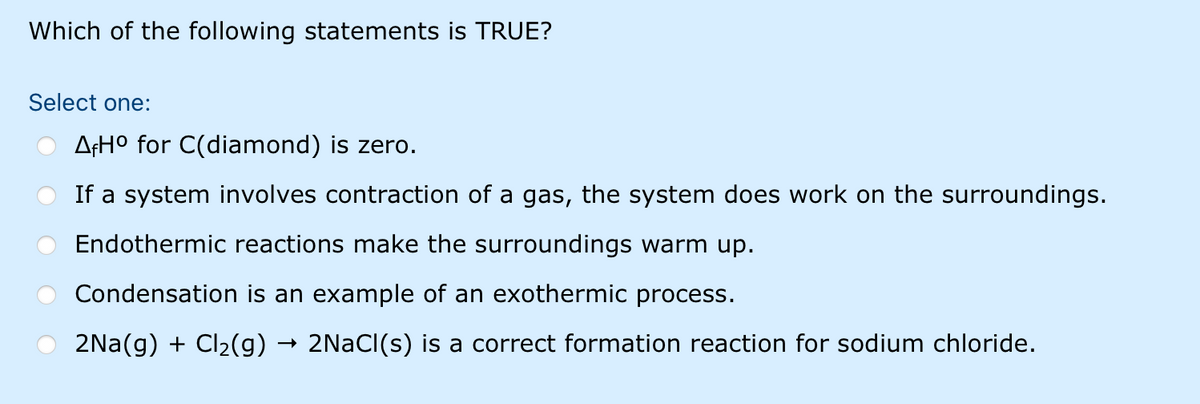 Which of the following statements is TRUE?
Select one:
AFH° for C(diamond) is zero.
If a system involves contraction of a gas, the system does work on the surroundings.
Endothermic reactions make the surroundings warm up.
Condensation is an example of an exothermic process.
2Na(g) + Cl2(g) → 2NACI(s) is a correct formation reaction for sodium chloride.
