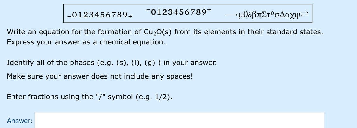 -0123456789+
-μθοβπΣτ' σΔαχψ
-0123456789+
Write an equation for the formation of Cu20(s) from its elements in their standard states.
Express your answer as a chemical equation.
Identify all of the phases (e.g. (s), (I), (g) ) in your answer.
Make sure your answer does not include any spaces!
Enter fractions using the "/" symbol (e.g. 1/2).
Answer:
