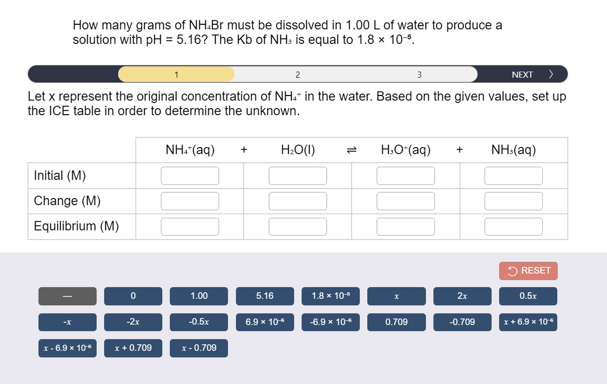 How many grams of NH.Br must be dissolved in 1.00 L of water to produce a
solution with pH = 5.16? The Kb of NH3 is equal to 1.8 x 10-5.
2
3
NEXT
>
Let x represent the original concentration of NH:* in the water. Based on the given values, set up
the ICE table in order to determine the unknown.
NH. (aq)
H2O(1)
H:O*(aq)
NH:(aq)
+
+
Initial (M)
Change (M)
Equilibrium (M)
RESET
1.00
5.16
1.8 x 10-5
2х
0.5x
-2х
-0.5x
6.9 x 10-6
-6.9 x 10-6
0.709
-0.709
х+6.9 х 10 6
-x
x - 6.9 x 106
x + 0.709
x - 0.709
