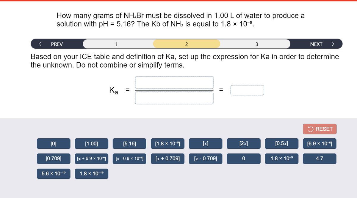 How many grams of NH.Br must be dissolved in 1.00L of water to produce a
solution with pH = 5.16? The Kb of NH3 is equal to 1.8 x 10-5.
PREV
1
2
3
NEXT
Based on your ICE table and definition of Ka, set up the expression for Ka in order to determine
the unknown. Do not combine or simplify terms.
Ка
2 RESET
[0]
[1.00]
[5.16]
[1.8 x 10-1
[x]
[2x]
[0.5x]
[6.9 x 10-1
[0.709]
[x + 6.9 x 10-]
[x - 6.9 x 10-]
[x + 0.709]
[x - 0.709]
1.8 x 10-5
4.7
5.6 x 10-10
1.8 x 10-19
