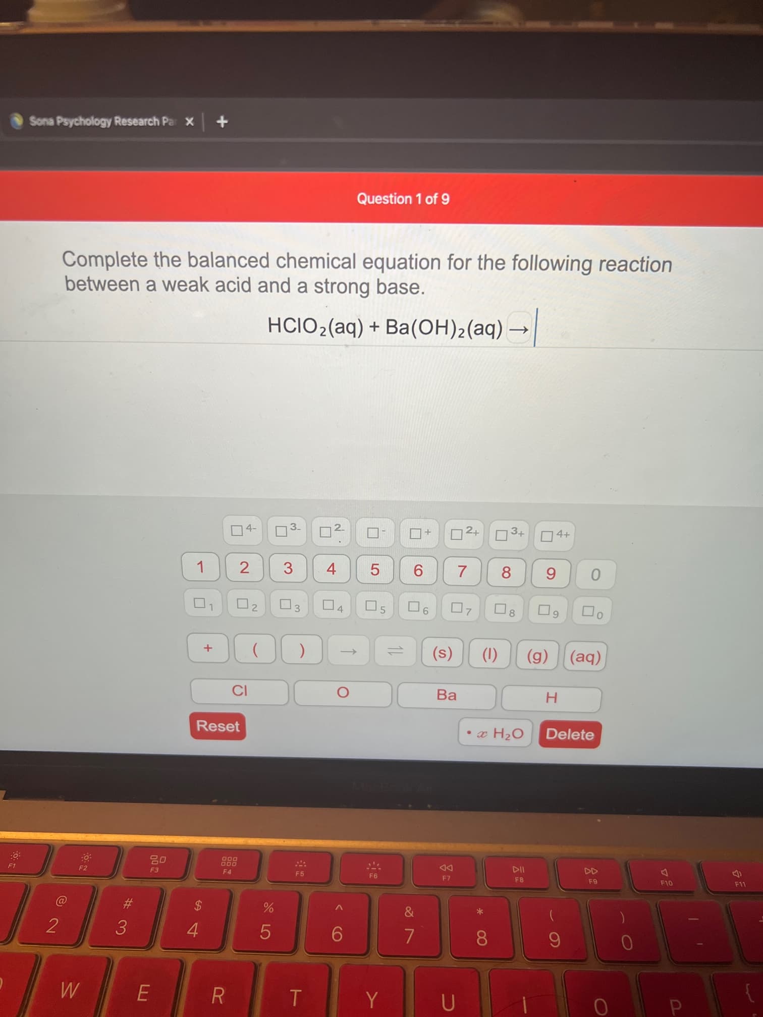 P
4-
3.
2.
10
E.
M
08.
4.
3.
2
*
%24
OL
65
F8
114
F7
DD
F4
000
F1
Delete
• x H2O
Reset
Ba.
(1)
(s)
+
(g) (aq)
8.
5.
6.
8.
9.
5.
1.
3
4+
D2+ 3+
HCIO2(aq) + Ba(OH)2(aq) →
between a weak acid and a strong base.
Complete the balanced chemical equation for the following reaction
Question 1 of 9
Sona Psychology Research Par X
