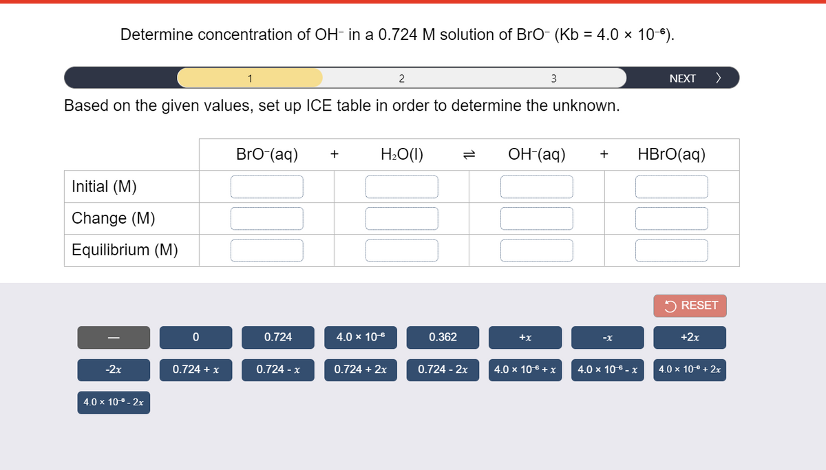 Determine concentration of OH- in a 0.724 M solution of BrO- (Kb = 4.0 × 10-6).
1
2
NEXT
>
Based on the given values, set up ICE table in order to determine the unknown.
BrO (aq)
H:O(1)
OH-(aq)
HBRO(aq)
+
+
Initial (M)
Change (M)
Equilibrium (M)
5 RESET
0.724
4.0 x 10-6
0.362
+x
-X
+2x
-2x
0.724 + x
0.724 - x
0.724 + 2x
0.724 - 2x
4.0 x 106 + x
4.0 x 106 - x
4.0 x 10-8 + 2x
4.0 × 10-8 - 2x
