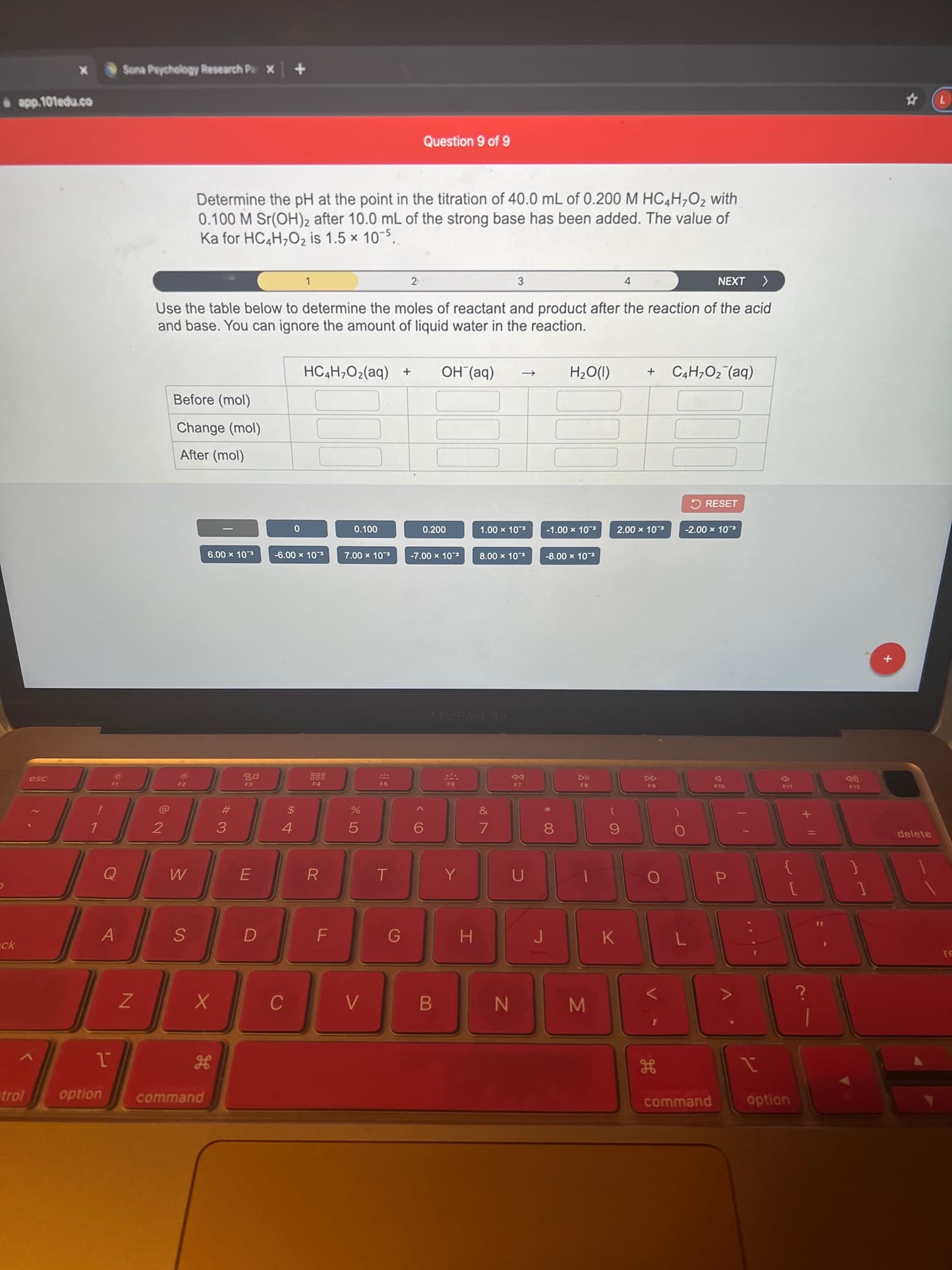 .. .-
V .
* CÓ
LO
x Sona Paychology Research Pa X
app.101edu.co
Question 9 of 9
Determine the pH at the point in the titration of 40.0 mL of 0.200 M HC4H,O2 with
0.100 M Sr(OH)2 after 10.0 mL of the strong base has been added. The value of
Ka for HC4H,O2 is 1.5 x 10-5..
2
NEXT
1.
3.
Use the table below to determine the moles of reactant and product after the reaction of the acid
and base. You can ignore the amount of liquid water in the reaction.
HC4H;O2(aq) +
OH (aq)
C4H,O2 (aq)
(1)O?H
Before (mol)
Change (mol)
After (mol)
ORESET
0.200
00L'O
c.0L x 00'L-
c.0L x 00'7
cOL x 00'7-
c-0L x 00'L
c.OL x 00'L
-7.00 x 103
8.00 x 103
cOL x 00'9
c.0L x 00'9-
c.0L x 00'8-
MacBook Air
esc
DD
F4
F5
F8
F12
#
2$
2
delete
6.
7.
R
P.
%31
A
K
ck
S
H
trol
command
command
option
