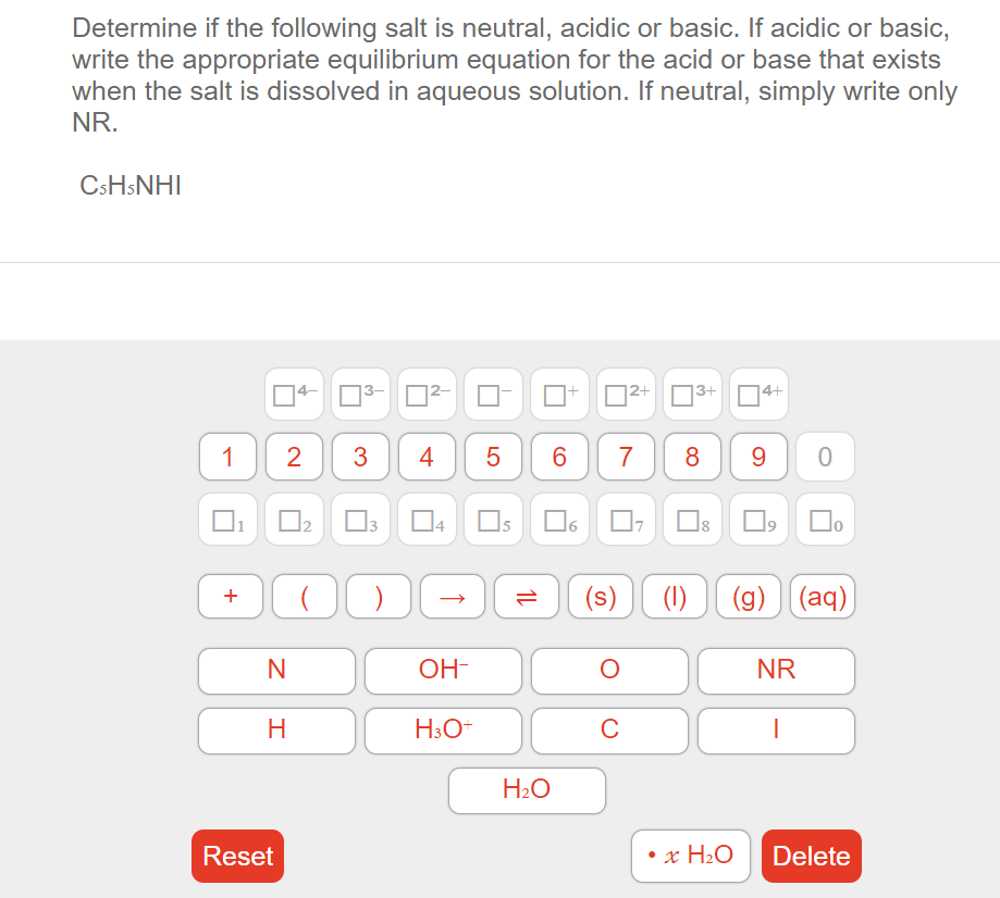 Determine if the following salt is neutral, acidic or basic. If acidic or basic,
write the appropriate equilibrium equation for the acid or base that exists
when the salt is dissolved in aqueous solution. If neutral, simply write only
NR.
CSHSNHI
04-
D2+ 3+
4+
1
2
4
5
7
9
3
Os
(s)
(1) (g) (aq)
+
OH-
NR
H
H3O+
C
H2O
Reset
• x H2O
Delete
CO
LO
