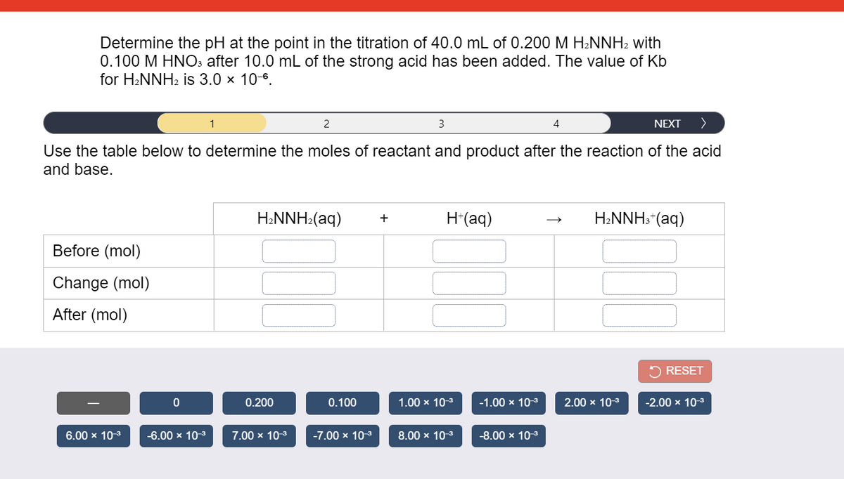 Determine the pH at the point in the titration of 40.0 mL of 0.200 M H2NNH2 with
0.100 M HNO: after 10.0 mL of the strong acid has been added. The value of Kb
for H2NNH2 is 3.0 x 10-6.
1
2
3
4
NEXT
>
Use the table below to determine the moles of reactant and product after the reaction of the acid
and base.
H2NNH2(aq)
H*(aq)
H2NNH:*(aq)
+
Before (mol)
Change (mol)
After (mol)
RESET
0.200
0.100
1.00 x 10-3
-1.00 x 103
2.00 x 10-3
-2.00 x 10-3
6.00 x 10-3
-6.00 x 10-3
7.00 x 10-3
-7.00 x 10-3
8.00 x 10-3
-8.00 x 10-3
