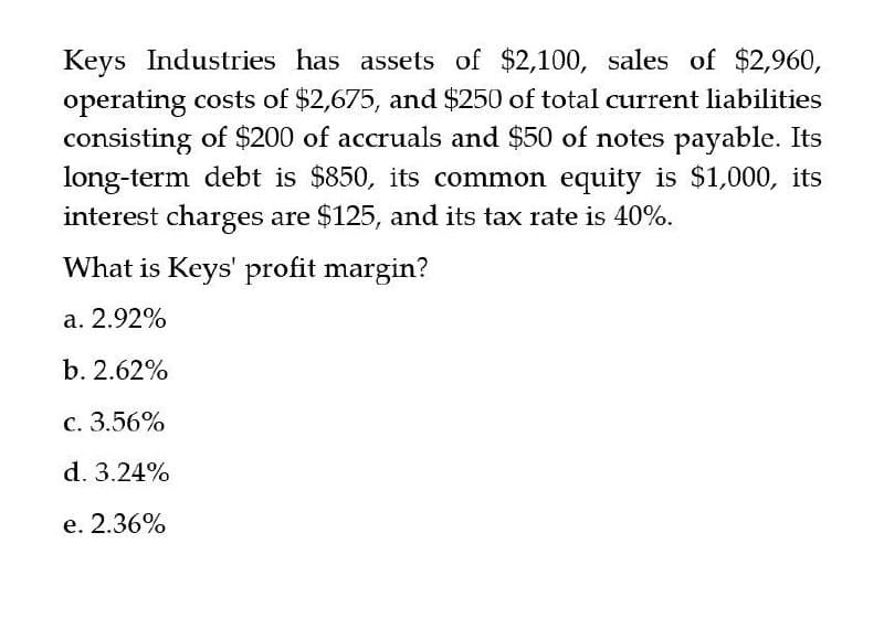 Keys Industries has assets of $2,100, sales of $2,960,
operating costs of $2,675, and $250 of total current liabilities
consisting of $200 of accruals and $50 of notes payable. Its
long-term debt is $850, its common equity is $1,000, its
interest charges are $125, and its tax rate is 40%.
What is Keys' profit margin?
a. 2.92%
b. 2.62%
c. 3.56%
d. 3.24%
e. 2.36%