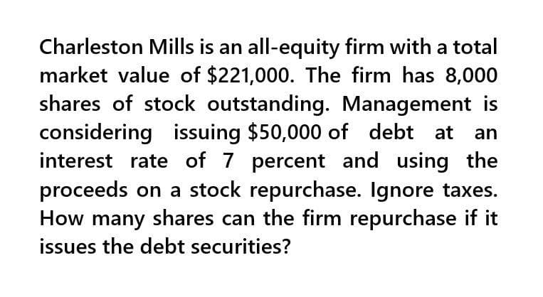 Charleston Mills is an all-equity firm with a total
market value of $221,000. The firm has 8,000
shares of stock outstanding. Management is
considering issuing $50,000 of debt at an
interest rate of 7 percent and using the
proceeds on a stock repurchase. Ignore taxes.
How many shares can the firm repurchase if it
issues the debt securities?