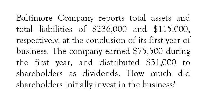 Baltimore Company reports total assets and
total liabilities of $236,000 and $115,000,
respectively, at the conclusion of its first year of
business. The company earned $75,500 during
the first year, and distributed $31,000 to
shareholders as dividends. How much did
shareholders initially invest in the business?