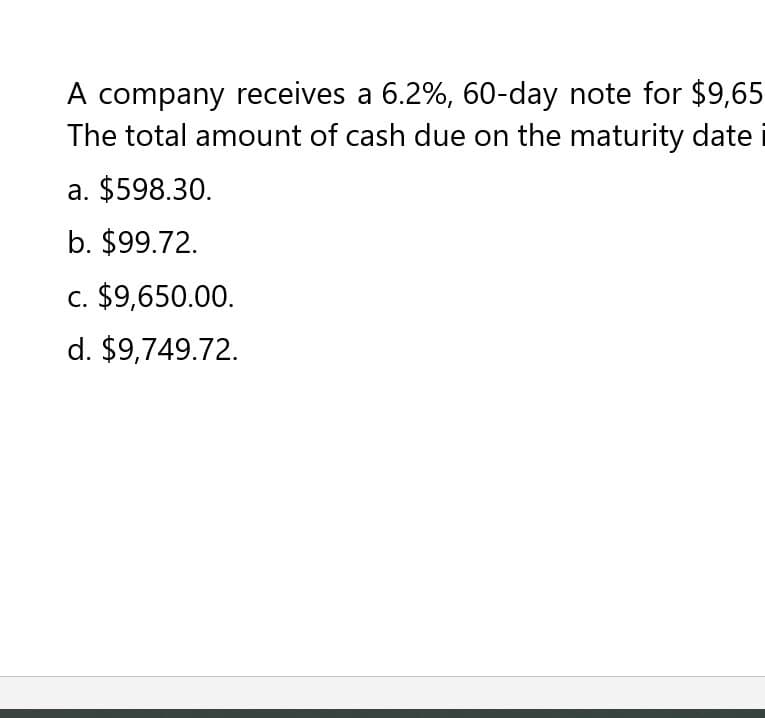 A company receives a 6.2%, 60-day note for $9,65
The total amount of cash due on the maturity date
a. $598.30.
b. $99.72.
c. $9,650.00.
d. $9,749.72.