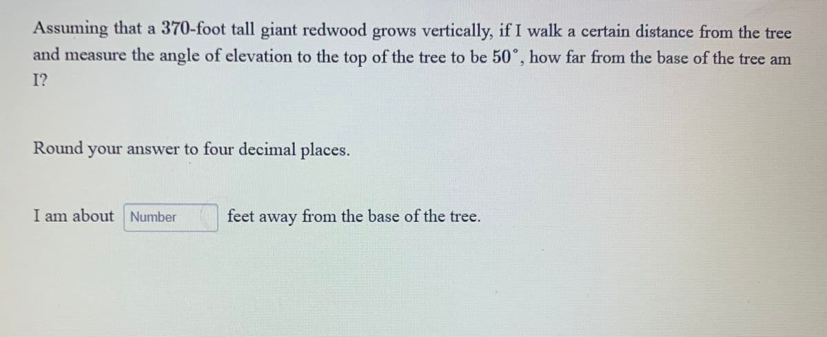 Assuming that a 370-foot tall giant redwood grows vertically, if I walk a certain distance from the tree
and measure the angle of elevation to the top of the tree to be 50°, how far from the base of the tree am
I?
Round your answer to four decimal places.
I am about Number
feet away from the base of the tree.