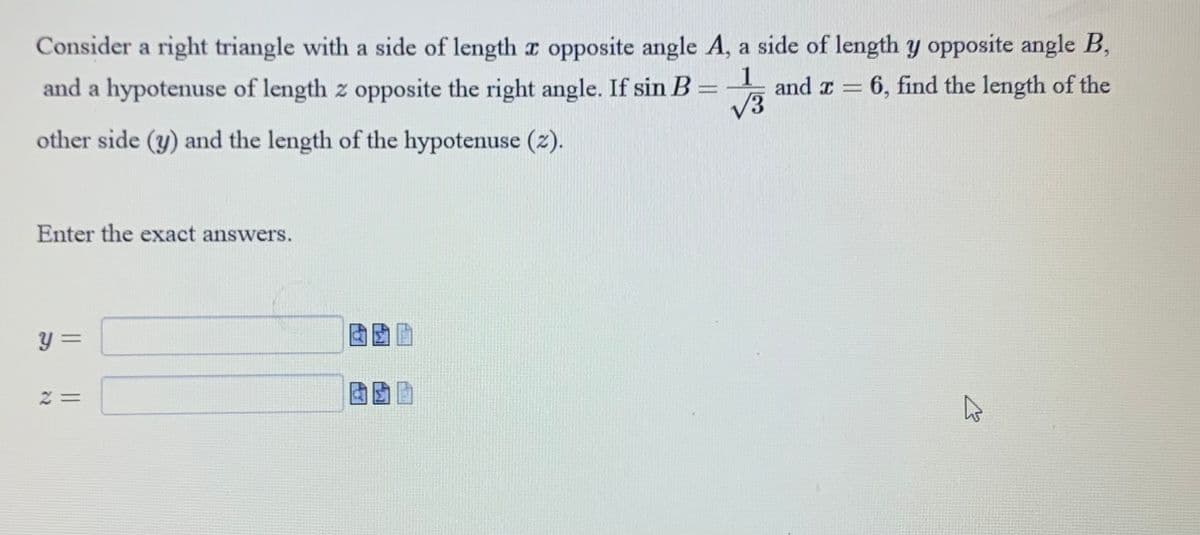 Consider a right triangle with a side of length x opposite angle A, a side of length y opposite angle B,
and a hypotenuse of length z opposite the right angle. If sin B =
1
and x = 6, find the length of the
√3
other side (y) and the length of the hypotenuse (2).
Enter the exact answers.
y =
2 =
A