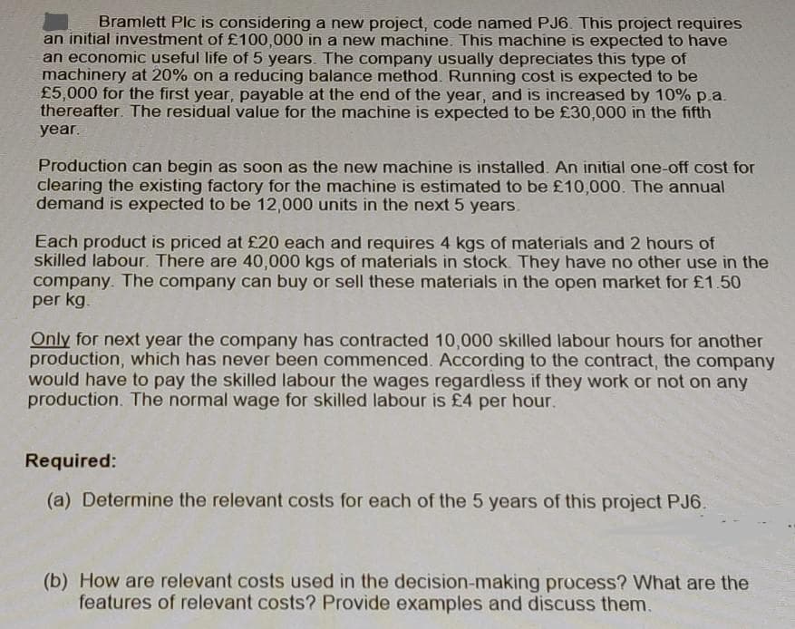 Bramlett Plc is considering a new project, code named PJ6. This project requires
an initial investment of £100,000 in a new machine. This machine is expected to have
an economic useful life of 5 years. The company usually depreciates this type of
machinery at 20% on a reducing balance method. Running cost is expected to be
£5,000 for the first year, payable at the end of the year, and is increased by 10% p.a.
thereafter. The residual value for the machine is expected to be £30,000 in the fifth
year.
Production can begin as soon as the new machine is installed. An initial one-off cost for
clearing the existing factory for the machine is estimated to be £10,000. The annual
demand is expected to be 12,000 units in the next 5 years.
Each product is priced at £20 each and requires 4 kgs of materials and 2 hours of
skilled labour. There are 40,000 kgs of materials in stock They have no other use in the
company. The company can buy or sell these materials in the open market for £1.50
per kg.
Only for next year the company has contracted 10,000 skilled labour hours for another
production, which has never been commenced. According to the contract, the company
would have to pay the skilled labour the wages regardless if they work or not on any
production. The normal wage for skilled labour is £4 per hour.
Required:
(a) Determine the relevant costs for each of the 5 years of this project PJ6.
(b) How are relevant costs used in the decision-making process? What are the
features of relevant costs? Provide examples and discuss them.
