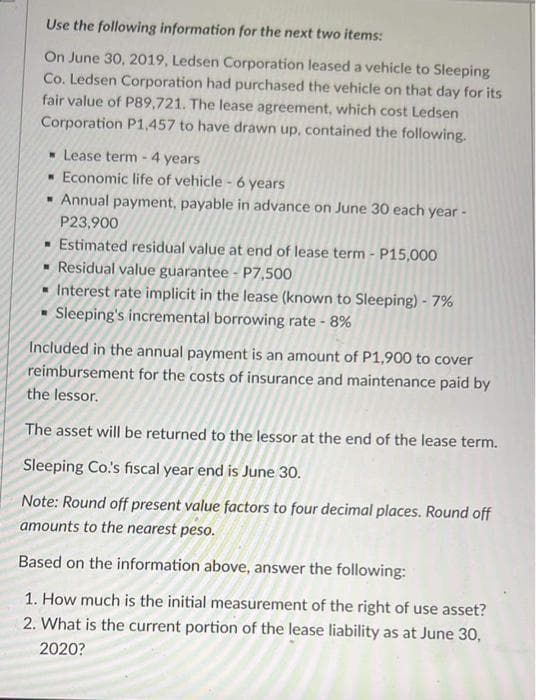 Use the following information for the next two items:
On June 30, 2019, Ledsen Corporation leased a vehicle to Sleeping
Co. Ledsen Corporation had purchased the vehicle on that day for its
fair value of P89,721. The lease agreement, which cost Ledsen
Corporation P1,457 to have drawn up, contained the following.
Lease term - 4 years
Economic life of vehicle - 6 years
Annual payment, payable in advance on June 30 each year -
P23,900
▪ Estimated residual value at end of lease term - P15,000
▪ Residual value guarantee - P7,500
Interest rate implicit in the lease (known to Sleeping) - 7%
Sleeping's incremental borrowing rate - 8%
Included in the annual payment is an amount of P1,900 to cover
reimbursement for the costs of insurance and maintenance paid by
the lessor.
The asset will be returned to the lessor at the end of the lease term.
Sleeping Co.'s fiscal year end is June 30.
Note: Round off present value factors to four decimal places. Round off
amounts to the nearest peso.
Based on the information above, answer the following:
1. How much is the initial measurement of the right of use asset?
2. What is the current portion of the lease liability as at June 30,
2020?