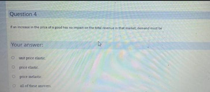 Question 4
If an increase in the price of a good has no impact on the total revenue in that market, demand must be
Your answer:
unit price elastic.
Oprice elastic
O price inelastic.
O all of these answers.