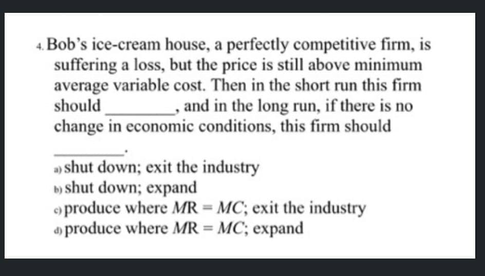 4. Bob's ice-cream house, a perfectly competitive firm, is
suffering a loss, but the price is still above minimum
average variable cost. Then in the short run this firm
should
and in the long run, if there is no
change in economic conditions, this firm should
a) shut down; exit the industry
b) shut down; expand
produce where MR = MC; exit the industry
produce where MR = MC; expand