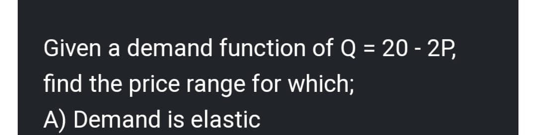 Given a demand function of Q = 20 - 2P,
find the price range for which;
A) Demand is elastic