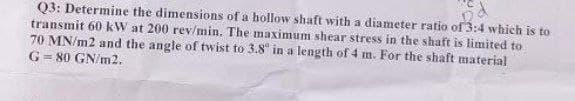 Q3: Determine the dimensions of a hollow shaft with a diameter ratio of 3:4 which is to
transmit 60 kW at 200 rev/min. The maximum shear stress in the shaft is limited to
70 MN/m2 and the angle of twist to 3.8 in a length of 4 m. For the shaft material
G = 80 GN/m2.
