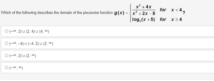 x? + 4x
for x < 42
x² + 2x – 8
log,(x + 5) for x24
Which of the following describes the domain of the piecewise function g(x)
O(-c0, 2) U (2, 4) U (4, 0)
O(-00, -4) U (-4, 2) U (2, c0)
O (-00, 2) U (2, c0)
O (-00, c0)
